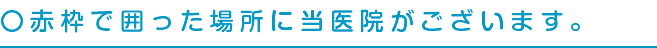 〇赤枠で囲った場所に当医院がございます。