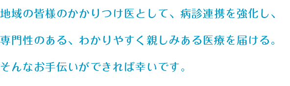 地域の皆様のかかりつけ医として、病診連携を強化し、 専門性のある、わかりやすく親しみある医療を届ける。 そんなお手伝いができれば幸いです。